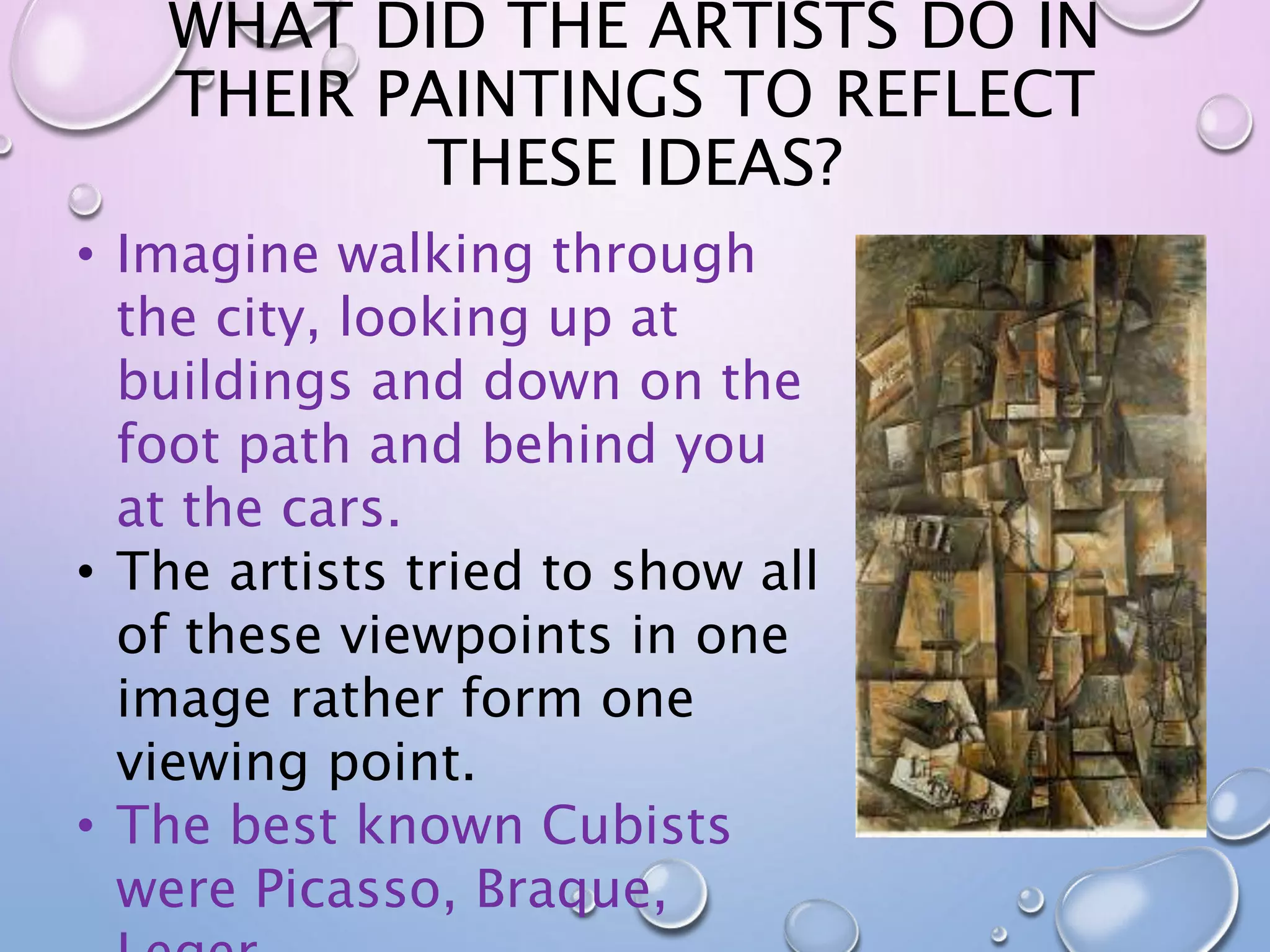 WHAT DID THE ARTISTS DO IN 
THEIR PAINTINGS TO REFLECT 
THESE IDEAS? 
• Imagine walking through 
the city, looking up at 
buildings and down on the 
foot path and behind you 
at the cars. 
• The artists tried to show all 
of these viewpoints in one 
image rather form one 
viewing point. 
• The best known Cubists 
were Picasso, Braque, 
Leger. 
 