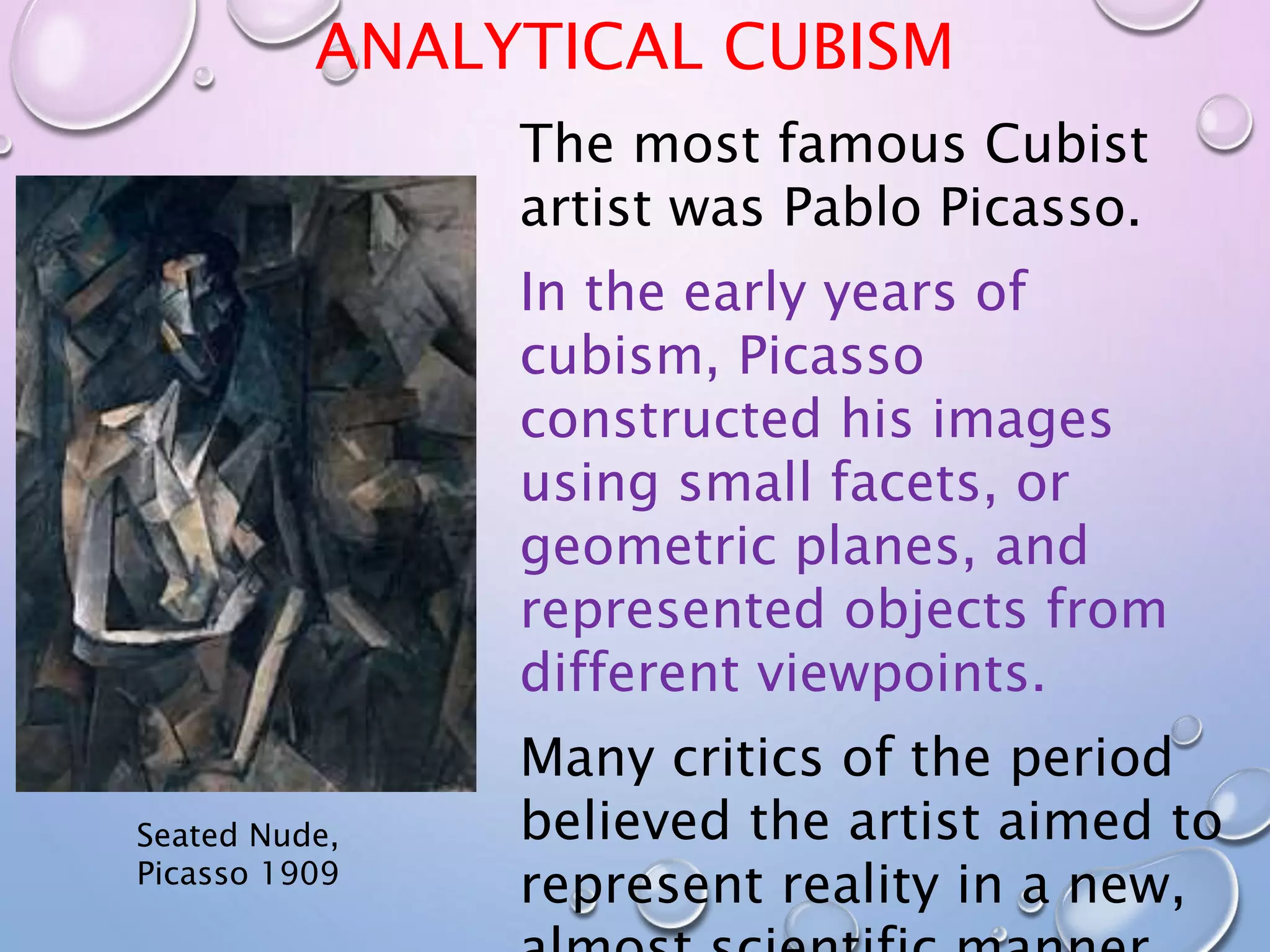 ANALYTICAL CUBISM 
Seated Nude, 
Picasso 1909 
The most famous Cubist 
artist was Pablo Picasso. 
In the early years of 
cubism, Picasso 
constructed his images 
using small facets, or 
geometric planes, and 
represented objects from 
different viewpoints. 
Many critics of the period 
believed the artist aimed to 
represent reality in a new, 
almost scientific manner. 
 