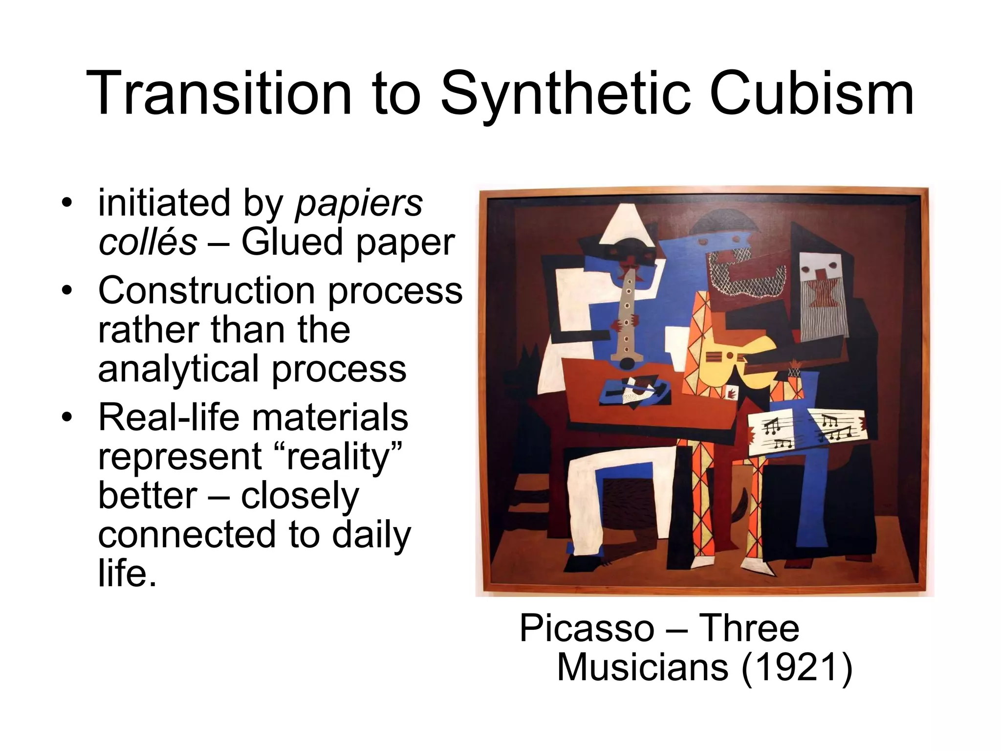 Transition to Synthetic Cubism initiated by  papiers collés –  Glued paper Construction process rather than the analytical process  Real-life materials represent “reality” better – closely connected to daily life. Picasso – Three Musicians (1921) 
