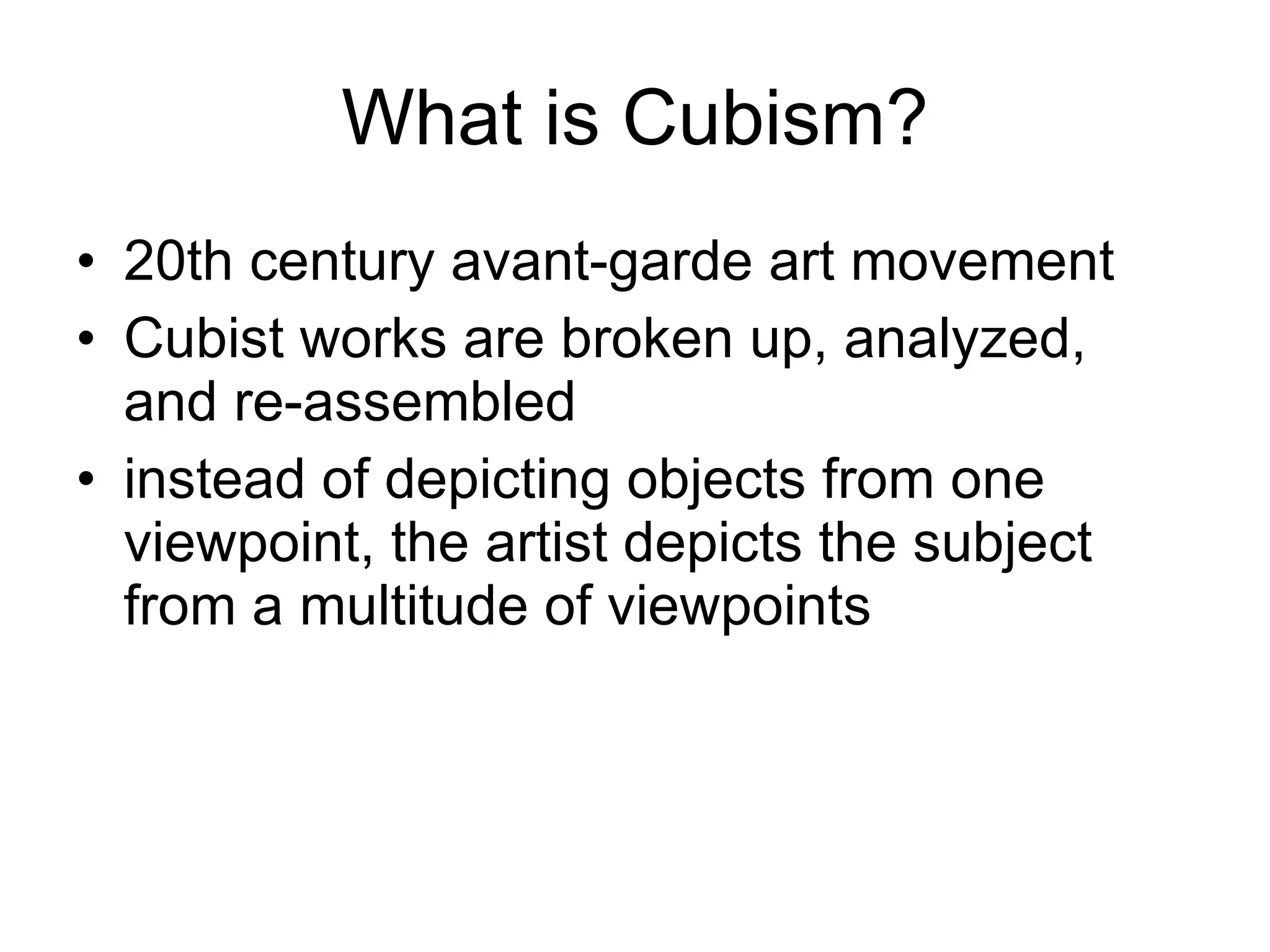 What is Cubism? 20th century avant-garde art movement Cubist works are broken up, analyzed, and re-assembled  instead of depicting objects from one viewpoint, the artist depicts the subject from a multitude of viewpoints 