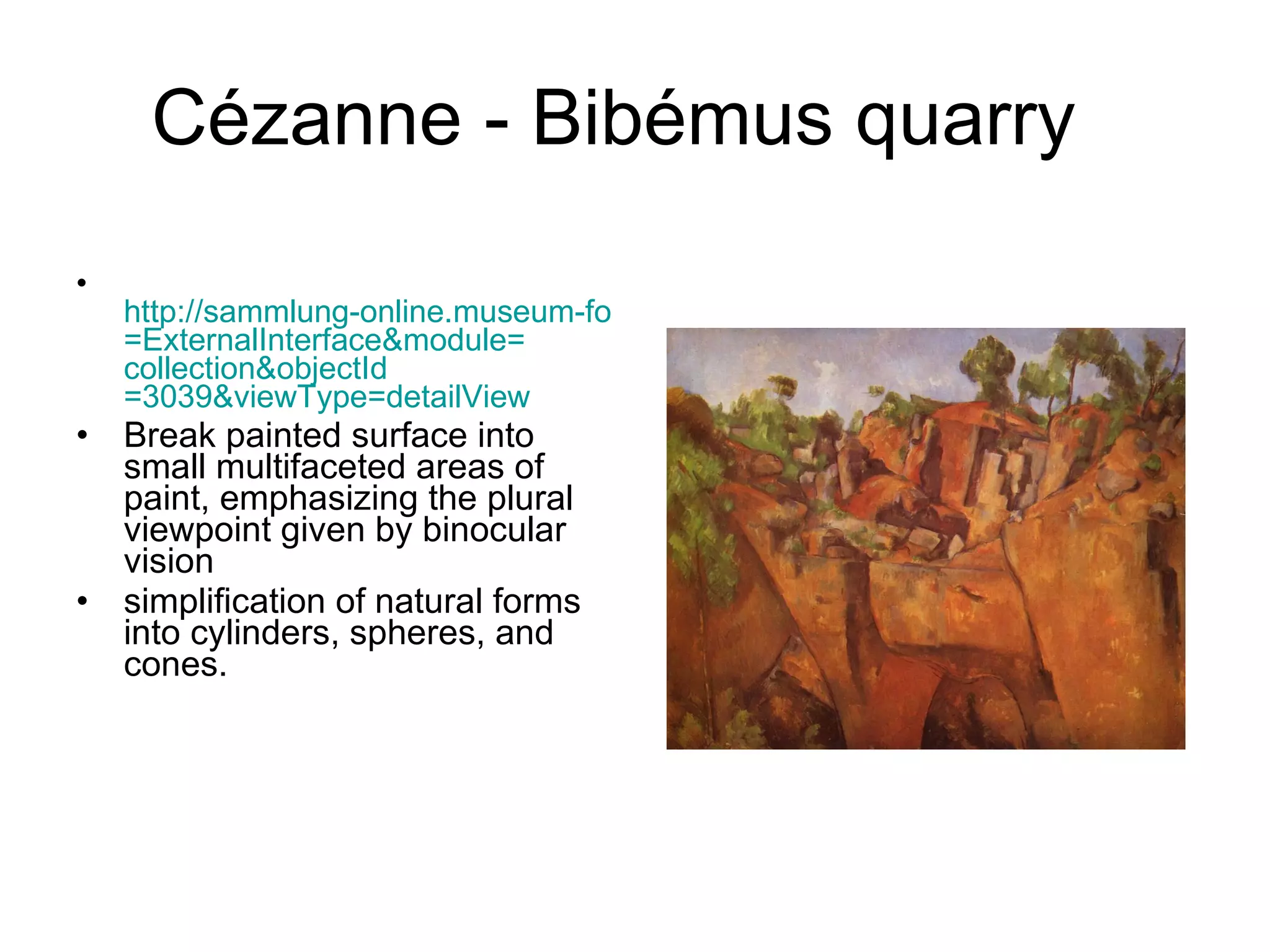 Cézanne - Bibémus quarry  http://sammlung-online.museum-folkwang.de/eMuseumPlus?service = ExternalInterface&module = collection&objectId =3039&viewType= detailView Break painted surface into small multifaceted areas of paint, emphasizing the plural viewpoint given by binocular vision simplification of natural forms into cylinders, spheres, and cones.  