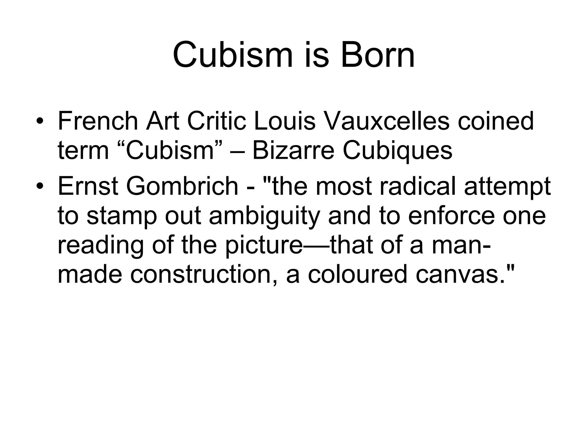 Cubism is Born French Art Critic Louis Vauxcelles coined term “Cubism” – Bizarre Cubiques Ernst Gombrich - &quot;the most radical attempt to stamp out ambiguity and to enforce one reading of the picture—that of a man-made construction, a coloured canvas.&quot;  