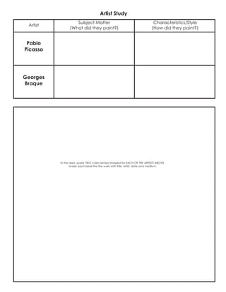 Artist Study
In this area, paste TWO color printed imaged for EACH OF THE ARTISTS ABOVE.
Under each label the the work with title, artist, date and medium.
Pablo
Picasso
Subject Matter
(What did they paint?)
Characteristics/Style
(How did they paint?)
Georges
Braque
Artist
 