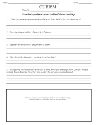 CUBISM
Date(s): _______________________________________
Essential questions based on the Cubism readings
1. What are some ways you can identify works from the Cubism art movement?
_____________________________________________________________________________
_____________________________________________________________________________
_____________________________________________________________________________
2. Describe characteristics of Analytical Cubism.
_____________________________________________________________________________
_____________________________________________________________________________
_____________________________________________________________________________
3. Describe characteristics of Synthetic Cubism.
_____________________________________________________________________________
_____________________________________________________________________________
_____________________________________________________________________________
4. Why did artists choose to create works in this style?
_____________________________________________________________________________
_____________________________________________________________________________
_____________________________________________________________________________
5. This reading identifies many Elements of Art & Principles of Design from Cubism. Please
choose 2 and describe how they are used in the artwork you read about.
_____________________________________________________________________________
_____________________________________________________________________________
_____________________________________________________________________________
_____________________________________________________________________________
_____________________________________________________________________________
In this area, paste 2-3 color printed images of artwork from the Cubism readings.
Under each label the the work with title, artist, date and medium.
Name: _________________________________________________________________ Score: _________________
 