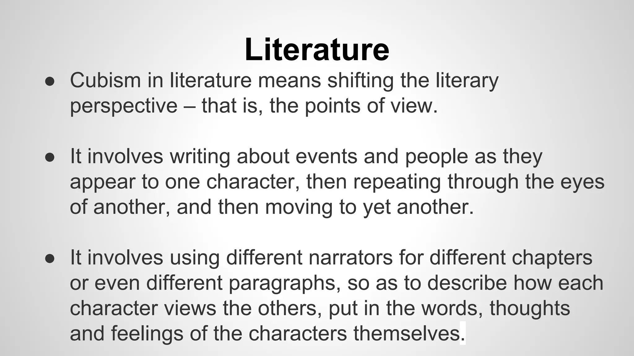 Literature
● Cubism in literature means shifting the literary
perspective – that is, the points of view.
● It involves writing about events and people as they
appear to one character, then repeating through the eyes
of another, and then moving to yet another.
● It involves using different narrators for different chapters
or even different paragraphs, so as to describe how each
character views the others, put in the words, thoughts
and feelings of the characters themselves.
 