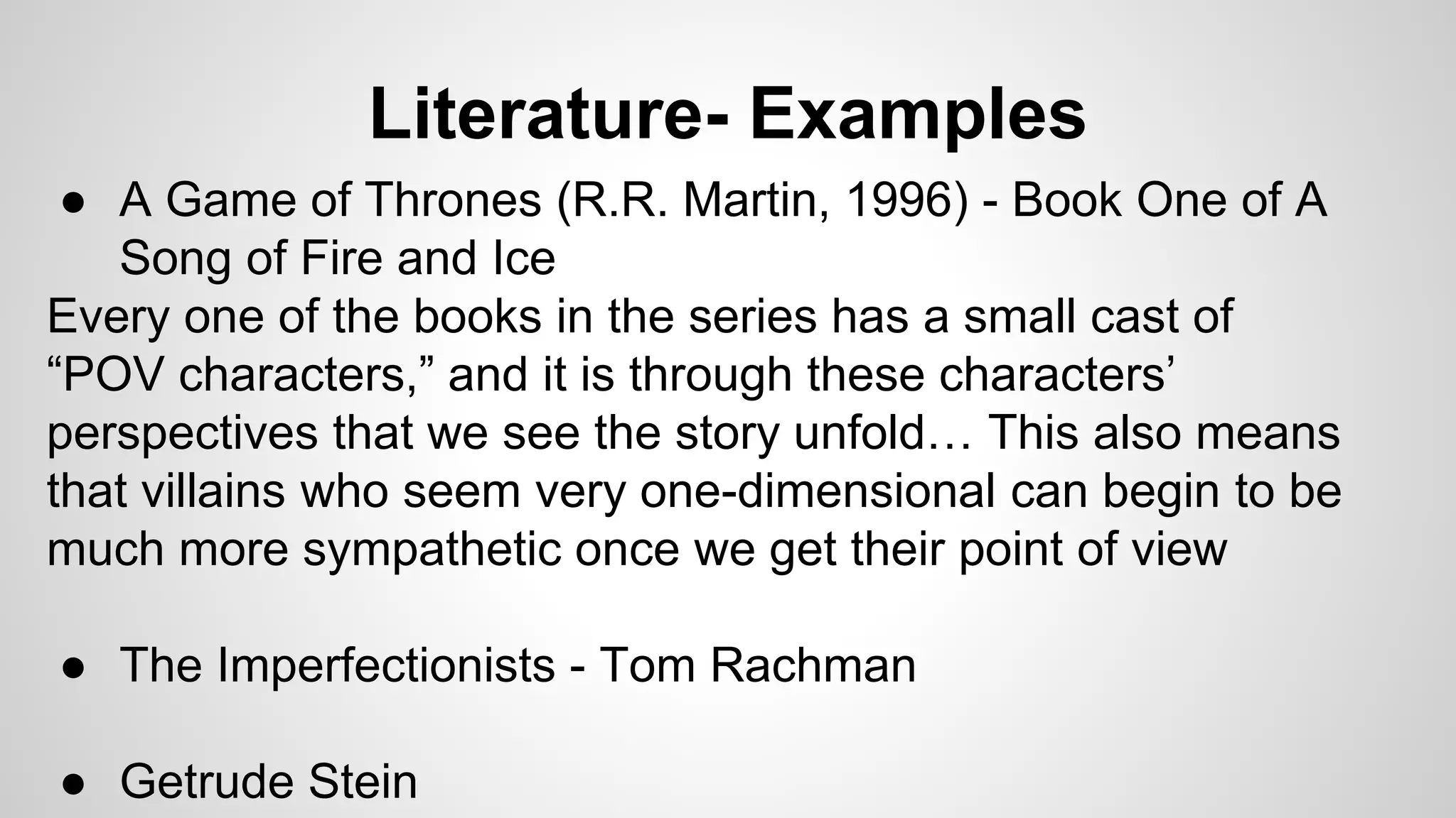 Literature- Examples
● A Game of Thrones (R.R. Martin, 1996) - Book One of A
Song of Fire and Ice
Every one of the books in the series has a small cast of
“POV characters,” and it is through these characters’
perspectives that we see the story unfold… This also means
that villains who seem very one-dimensional can begin to be
much more sympathetic once we get their point of view
● The Imperfectionists - Tom Rachman
● Getrude Stein
 