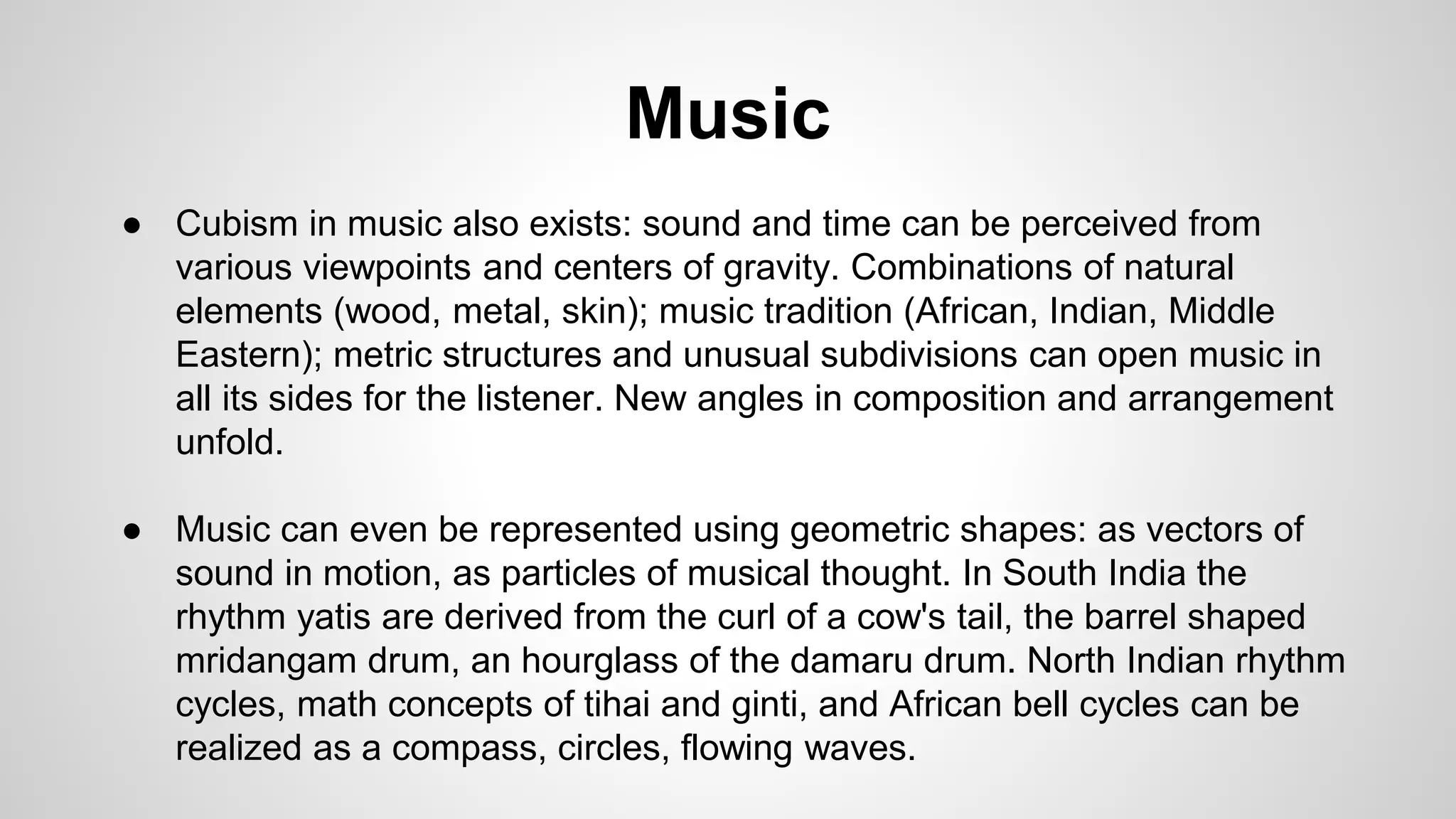 Music
● Cubism in music also exists: sound and time can be perceived from
various viewpoints and centers of gravity. Combinations of natural
elements (wood, metal, skin); music tradition (African, Indian, Middle
Eastern); metric structures and unusual subdivisions can open music in
all its sides for the listener. New angles in composition and arrangement
unfold.
● Music can even be represented using geometric shapes: as vectors of
sound in motion, as particles of musical thought. In South India the
rhythm yatis are derived from the curl of a cow's tail, the barrel shaped
mridangam drum, an hourglass of the damaru drum. North Indian rhythm
cycles, math concepts of tihai and ginti, and African bell cycles can be
realized as a compass, circles, flowing waves.
 