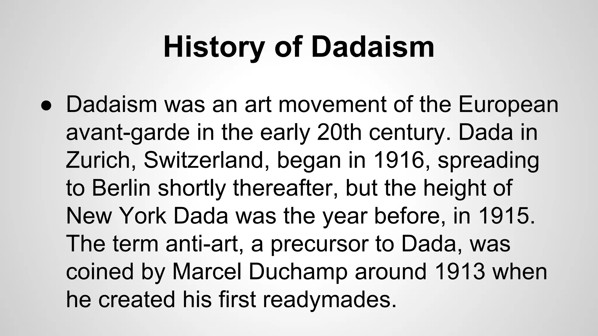 History of Dadaism
● Dadaism was an art movement of the European
avant-garde in the early 20th century. Dada in
Zurich, Switzerland, began in 1916, spreading
to Berlin shortly thereafter, but the height of
New York Dada was the year before, in 1915.
The term anti-art, a precursor to Dada, was
coined by Marcel Duchamp around 1913 when
he created his first readymades.
 