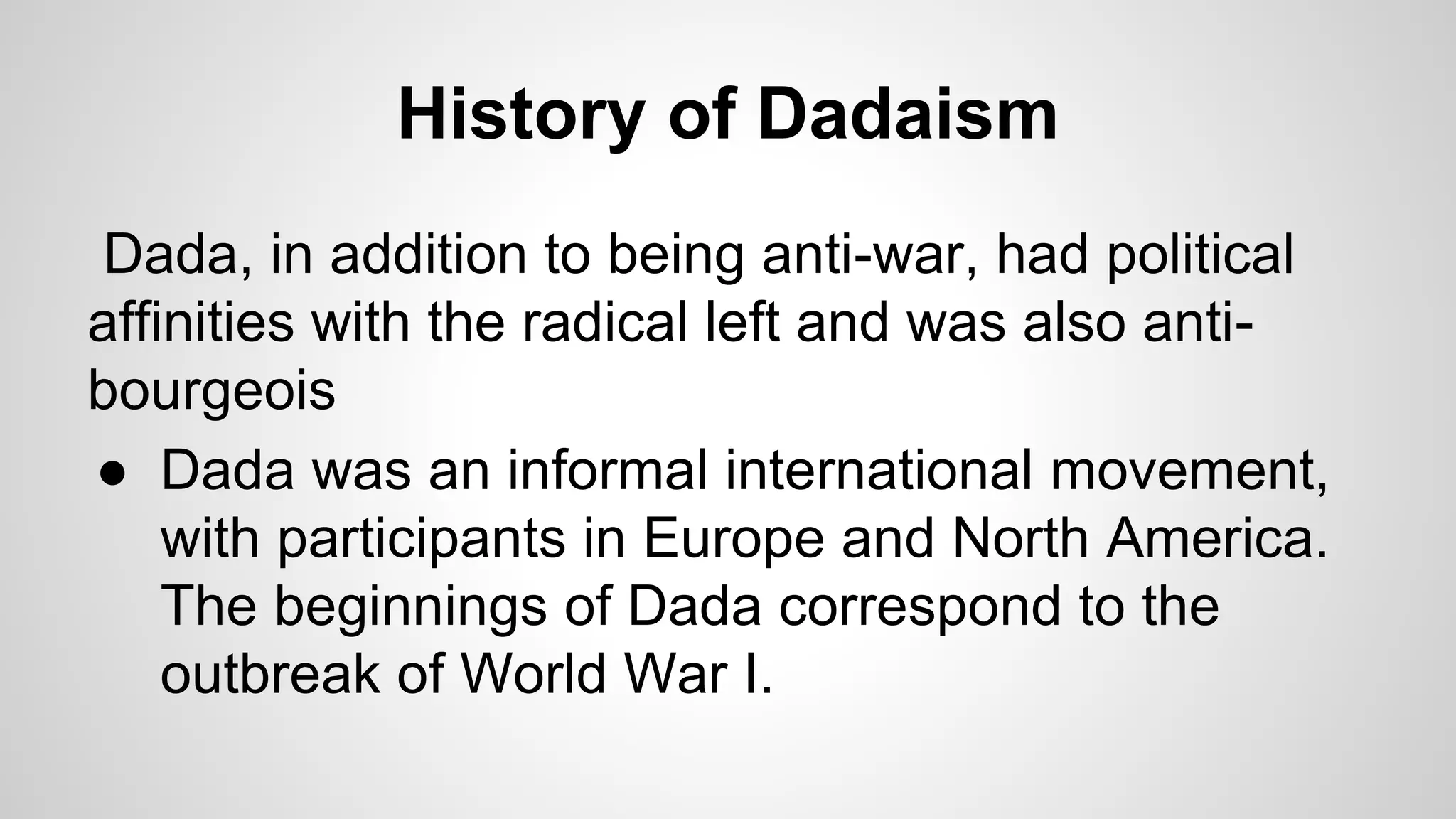 History of Dadaism
Dada, in addition to being anti-war, had political
affinities with the radical left and was also anti-
bourgeois
● Dada was an informal international movement,
with participants in Europe and North America.
The beginnings of Dada correspond to the
outbreak of World War I.
 