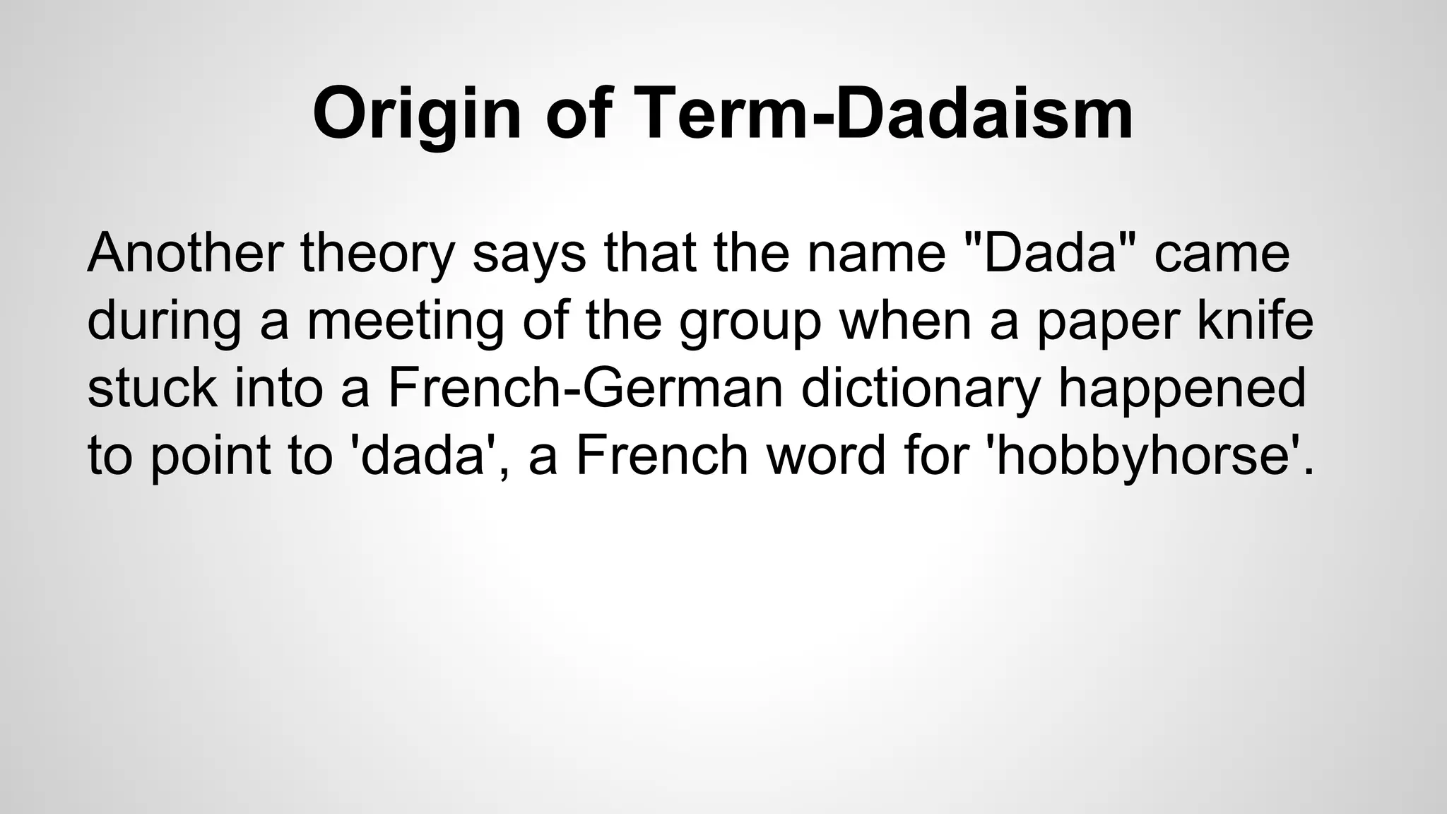 Origin of Term-Dadaism
Another theory says that the name "Dada" came
during a meeting of the group when a paper knife
stuck into a French-German dictionary happened
to point to 'dada', a French word for 'hobbyhorse'.
 