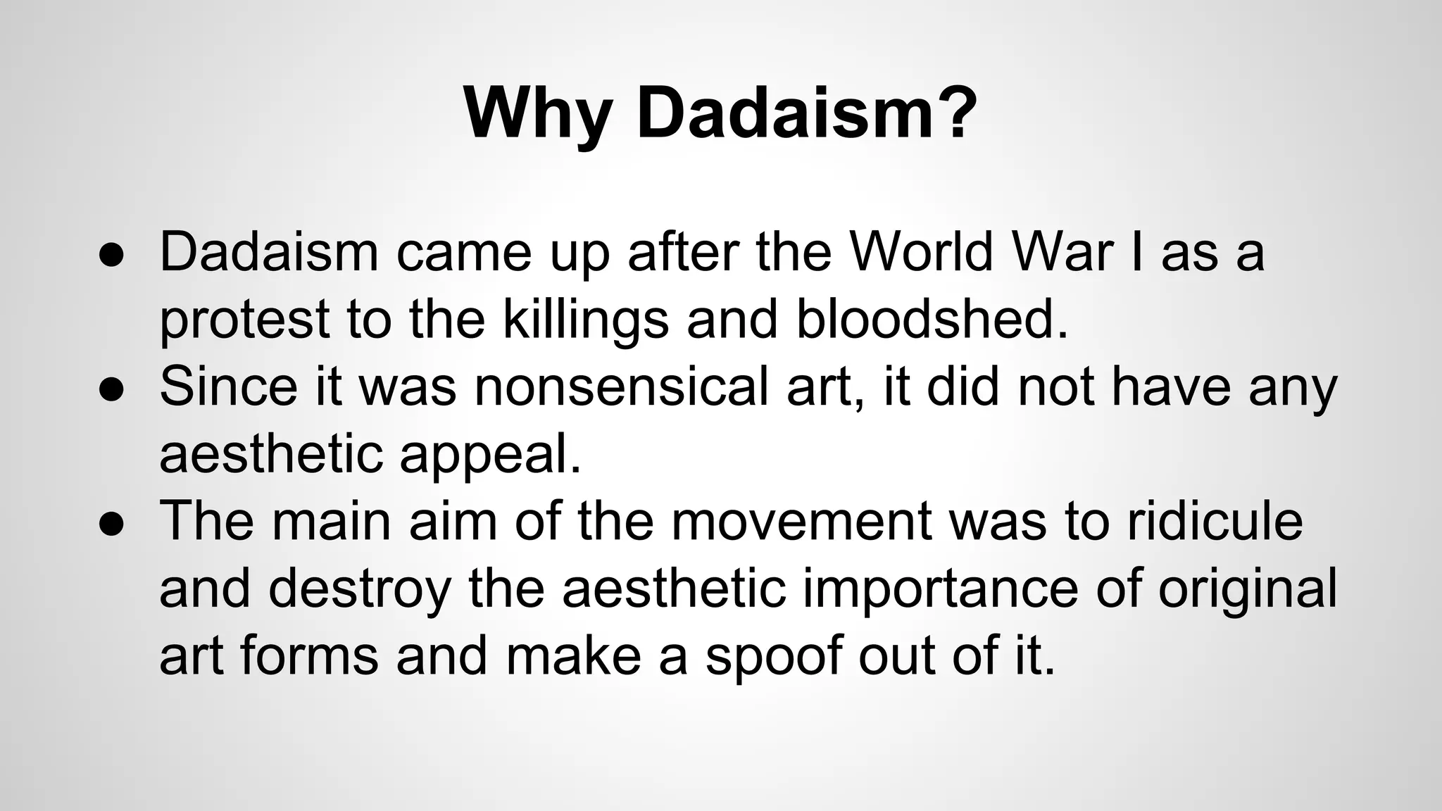 Why Dadaism?
● Dadaism came up after the World War I as a
protest to the killings and bloodshed.
● Since it was nonsensical art, it did not have any
aesthetic appeal.
● The main aim of the movement was to ridicule
and destroy the aesthetic importance of original
art forms and make a spoof out of it.
 
