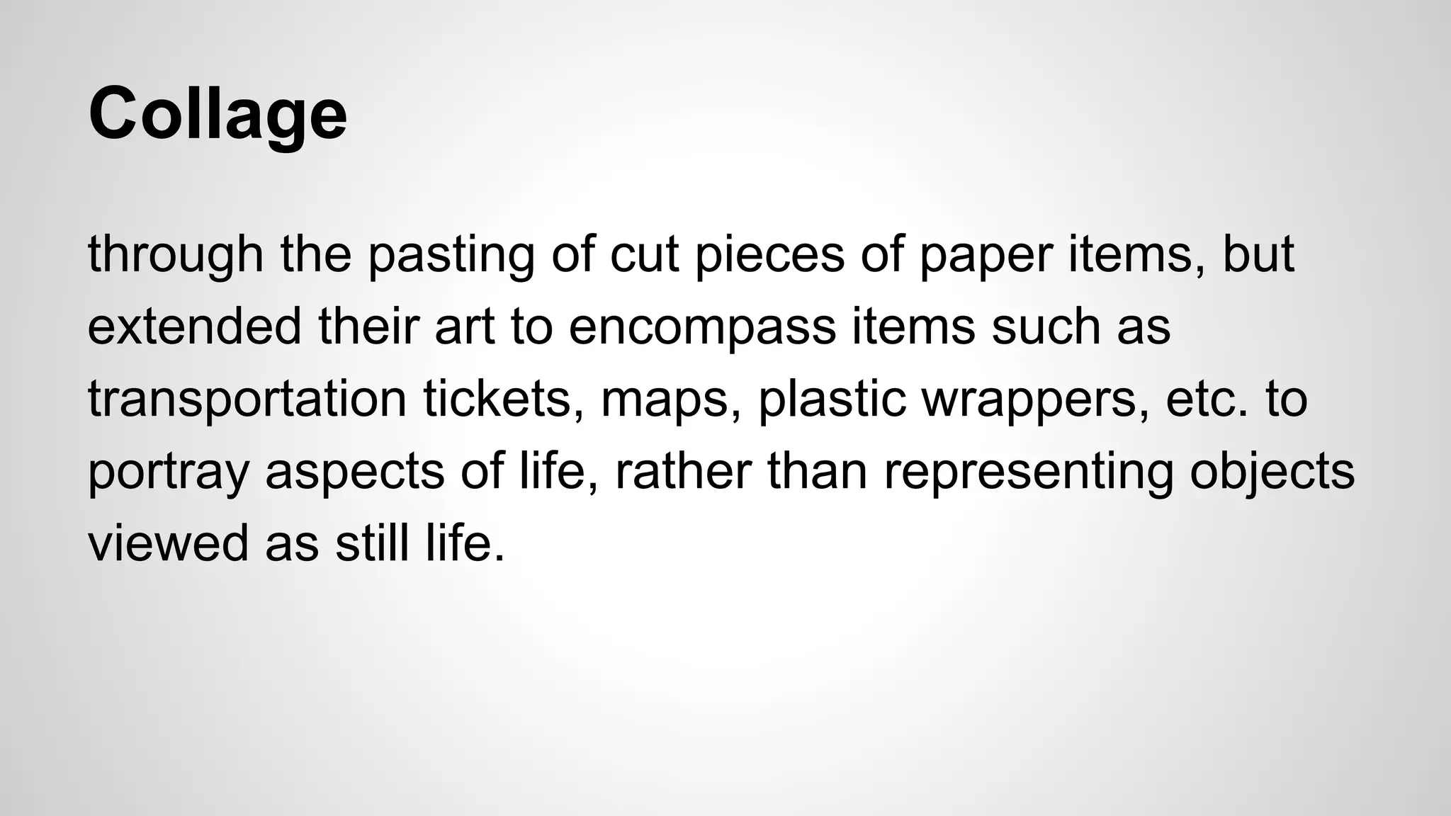 Collage
through the pasting of cut pieces of paper items, but
extended their art to encompass items such as
transportation tickets, maps, plastic wrappers, etc. to
portray aspects of life, rather than representing objects
viewed as still life.
 
