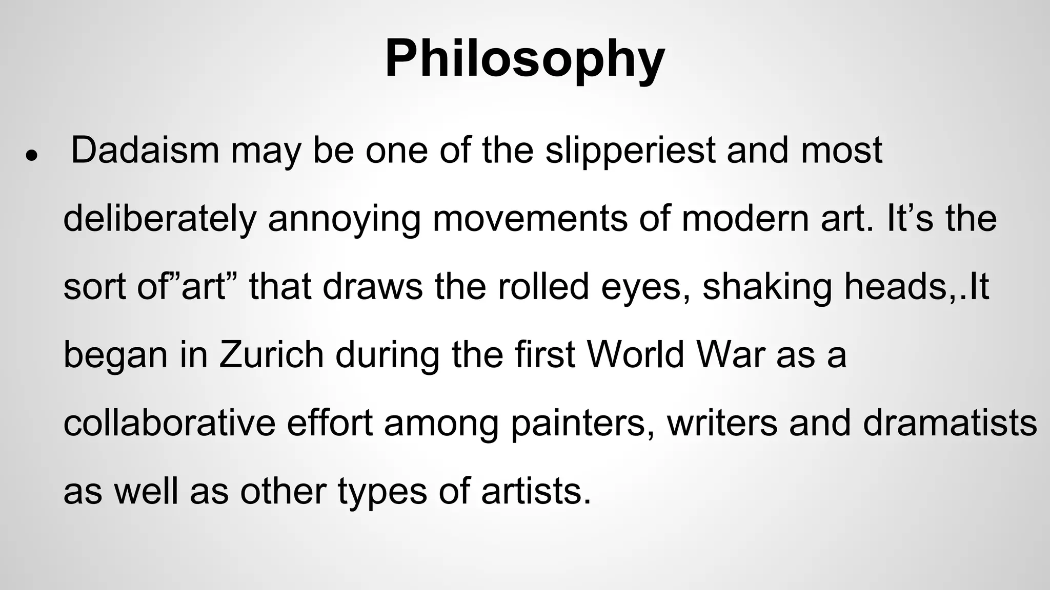 Philosophy
● Dadaism may be one of the slipperiest and most
deliberately annoying movements of modern art. It’s the
sort of”art” that draws the rolled eyes, shaking heads,.It
began in Zurich during the first World War as a
collaborative effort among painters, writers and dramatists
as well as other types of artists.
 