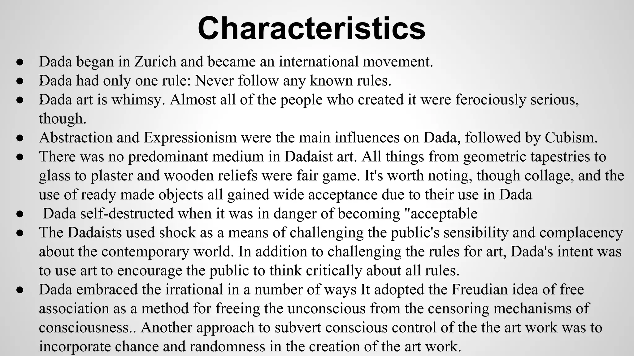 Characteristics
● Dada began in Zurich and became an international movement.
● ›Dada had only one rule: Never follow any known rules.
● ›Dada art is whimsy. Almost all of the people who created it were ferociously serious,
though.
● Abstraction and Expressionism were the main influences on Dada, followed by Cubism.
● There was no predominant medium in Dadaist art. All things from geometric tapestries to
glass to plaster and wooden reliefs were fair game. It's worth noting, though collage, and the
use of ready made objects all gained wide acceptance due to their use in Dada
● Dada self-destructed when it was in danger of becoming "acceptable
● The Dadaists used shock as a means of challenging the public's sensibility and complacency
about the contemporary world. In addition to challenging the rules for art, Dada's intent was
to use art to encourage the public to think critically about all rules.
● Dada embraced the irrational in a number of ways It adopted the Freudian idea of free
association as a method for freeing the unconscious from the censoring mechanisms of
consciousness.. Another approach to subvert conscious control of the the art work was to
incorporate chance and randomness in the creation of the art work.
 