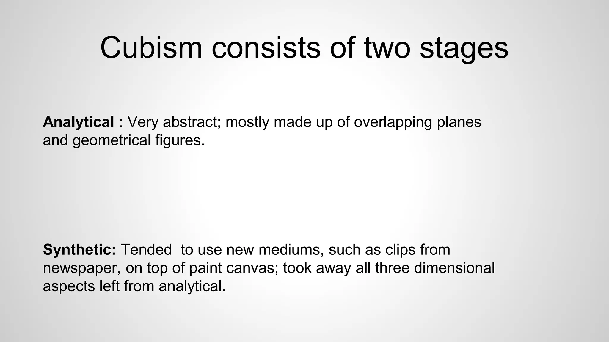 Cubism consists of two stages
Analytical : Very abstract; mostly made up of overlapping planes
and geometrical figures.
Synthetic: Tended to use new mediums, such as clips from
newspaper, on top of paint canvas; took away all three dimensional
aspects left from analytical.
 