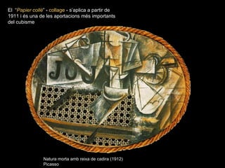 El “Papier collé” - collage - s’aplica a partir de
1911 i és una de les aportacions més importants
del cubisme




                Natura morta amb reixa de cadira (1912)
                Picasso
 