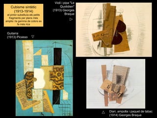 Violí i pipa "Le
    Cubisme sintètic                     Quotidien"
     (1913-1914)                   (1913) Georges
 el pintor substituïa els petits              Braque
   fragments per plans més
amplis i la gamma de colors es
           fa més rica


 Guitarra
 (1913) Picasso




                                                        Diari, ampolla i paquet de tabac
                                                        (1914) Georges Braque
 