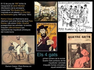 El 12 de juny de 1897 té lloc la
inauguració al carrer Montsió
(Montesión) de la cerveseria
modernista "Els Quatre Gats",
inspirada en el cabaret Le Chat Noir
de Montmartre (juny 1897-juny 1903)

Ramon Casas en financia la seva
obertura i junt amb l'amo del local Pere
Romeu i els amics Utrillo i Rusiñol
protagonitzen les activitats i la tertúlia
d'aquest cafè-cerveseria que
representa les inquietuds artístiques
del modernisme




                                             Els 4 gats
                                               primer número de la revista
                                               Quatre Gats portaveu de les
                                                      inquietuds i activitats
                                               d’aquells homes vinculats a
     Ramon Casas i Pere Romeu en
                                                         aquell establiment
              Tàndem
 