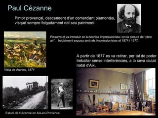 Paul Cézanne
       Pintor provençal, descendent d'un comerciant piemontès,
       visqué sempre folgadament del seu patrimoni.


                             Pissarro el va introduir en la tècnica impressionista i en la pintura de “plein
                             air”. Inicialment exposa amb els impressionistes el 1874 i 1877.




                                                 A partir de 1877 es va retirar, per tal de poder
                                                 treballar sense interferències, a la seva ciutat
                                                 natal d'Aix.
Vista de Auvers, 1874




Estudi de Cézanne en Aix-en-Provence
 