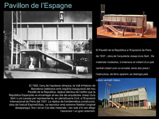 Pavillon de l’Espagne




                                                                                   El Pavelló de la República a l’Exposició de París

                                                                                   de 1937 - obra de l’arquitecte Josep-Lluís Sert. De

                                                                                   materials modestos, s’ordenava al voltant d’un pati

                                                                                   central cobert com un envelat, tenia dos pisos i

                                                                                   l’estructura, de ferro aparent, es distingia pels

                                                                                   colors vermell i blanc.

                   El 1992, l’any de l’apoteosi olímpica, la Vall d’Hebron de
                     Barcelona celebrava amb orgull la inauguració del nou
                  Pavelló de la República, rèplica idèntica de l’edifici que la
 República Espanyola va encarregar al seu dia als arquitectes Josep Lluís
  Sert i Luis Lacasa per representar-la, en plenaGuerra Civil, a l’Exposició
 Internacional de París del 1937. La rèplica de l’emblemàtica construcció,
 obra de l’estudi Espinet/Ubac, va reproduir amb extrema fidelitat l’original
      desaparegut, fins i tot en l’ús dels materials, i tan sols s’hi van afegir
                                              l’ascensor i un gran soterrani.
 