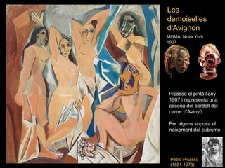 Les
demoiselles
d'Avignon
MOMA. Nova York
1907




Picasso el pintà l’any
1907 i representa una
escena del bordell del
carrer d'Avinyó.

Per alguns suposa el
naixement del cubisme




 Pablo Picasso
 (1881-1973)
 