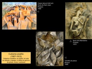 Cases damunt del turó.
                                              Horta de Sant Joan
                                              Picasso
                                              1909




                                                                                  Noia amb Mandolina
                                                                                  Picasso
                                                                                  1910




         Cubisme analític
          (1907-1912)
 l’objecte s’analitza i es desfà i el color
es redueix, s’apaga i s’utilitza la gamma                              Vaixells de pesca
       de grisos, ocres i verdosos                                     Braque
                                                                       1909
 
