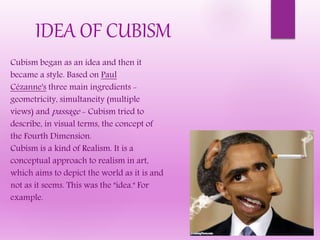 Cubism began as an idea and then it
became a style. Based on Paul
Cézanne's three main ingredients -
geometricity, simultaneity (multiple
views) and passage - Cubism tried to
describe, in visual terms, the concept of
the Fourth Dimension.
Cubism is a kind of Realism. It is a
conceptual approach to realism in art,
which aims to depict the world as it is and
not as it seems. This was the "idea." For
example.
IDEA OF CUBISM
 