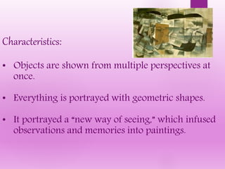 Characteristics:
• Objects are shown from multiple perspectives at
once.
• Everything is portrayed with geometric shapes.
• It portrayed a “new way of seeing,” which infused
observations and memories into paintings.
 