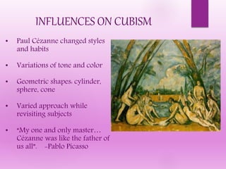 INFLUENCES ON CUBISM
• Paul Cézanne changed styles
and habits
• Variations of tone and color
• Geometric shapes: cylinder,
sphere, cone
• Varied approach while
revisiting subjects
• “My one and only master…
Cézanne was like the father of
us all”. -Pablo Picasso
 