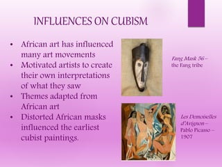 INFLUENCES ON CUBISM
• African art has influenced
many art movements
• Motivated artists to create
their own interpretations
of what they saw
• Themes adapted from
African art
• Distorted African masks
influenced the earliest
cubist paintings.
Fang Mask 56 –
the Fang tribe
Les Demoiselles
d’Avignon –
Pablo Picasso –
1907
 