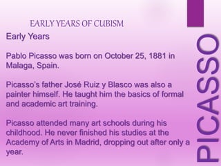 Early Years
Pablo Picasso was born on October 25, 1881 in
Malaga, Spain.
Picasso’s father José Ruiz y Blasco was also a
painter himself. He taught him the basics of formal
and academic art training.
Picasso attended many art schools during his
childhood. He never finished his studies at the
Academy of Arts in Madrid, dropping out after only a
year.
PICASSO
EARLY YEARS OF CUBISM
 