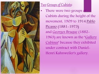 Two Groups of Cubists:
• There were two groups of
Cubists during the height of the
movement, 1909 to 1914.Pablo
Picasso (1881-1973)
and Georges Braque (1882-
1963) are known as the "Gallery
Cubisus" because they exhibited
under contract with Daniel-
Henri Kahnweiler's gallery.
 