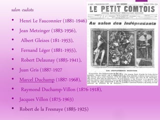 • Henri Le Fauconnier (1881-1946),
• Jean Metzinger (1883-1956),
• Albert Gleizes (181-1953),
• Fernand Léger (1881-1955),
• Robert Delaunay (1885-1941),
• Juan Gris (1887-1927
• Marcel Duchamp (1887-1968),
• Raymond Duchamp-Villon (1876-1918),
• Jacques Villon (1875-1963)
• Robert de la Fresnaye (1885-1925)
salon cudists
 