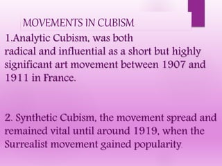 1.Analytic Cubism, was both
radical and influential as a short but highly
significant art movement between 1907 and
1911 in France.
2. Synthetic Cubism, the movement spread and
remained vital until around 1919, when the
Surrealist movement gained popularity.
MOVEMENTS IN CUBISM
 