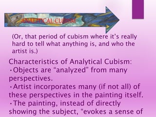 (Or, that period of cubism where it’s really
hard to tell what anything is, and who the
artist is.)
Characteristics of Analytical Cubism:
•Objects are “analyzed” from many
perspectives.
•Artist incorporates many (if not all) of
these perspectives in the painting itself.
•The painting, instead of directly
showing the subject, “evokes a sense of
ANALITICAL CUBISM
 