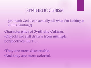 SYNTHETIC CUBISM
(or, thank God, I can actually tell what I’m looking at
in this painting!)
Characteristics of Synthetic Cubism:
•Objects are still drawn from multiple
perspectives, BUT…
•They are more discernable,
•And they are more colorful.
 