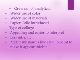 • Grew out of analytical
• Wider use of color
• Wider use of materials
• Papier Colle introduced
Type of collage
• Appealing and easier to interpret
• Less intricate
• Added substances like sand to paint to
make it appear thicker
 