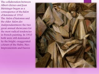 The collaboration between
Albert Gleizes and Jean
Metzinger began as a
consequence of theSalon
d'Automne of 1910.
The Salon d'Automne and
the older Salon des
Indépendantswere the two
great annual showcases for
the most radical tendencies
in French painting. In 1910
both were still dominated
by the bright, exaggerated
colours of the Nabis, Neo-
Impressionists and Fauves
 