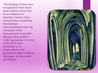 The fledgling Cubists were
recognised by their much
more sombre colours and
by an emphasis on
structure, volume, form -
characteristics of painting
that had been
underemphasised since the
emergence of the
Impressionists. It was this
that gave their work its
'cubic' appearance. A review
of the 1910 Salon
d'Automne in La
Presse talked of 'the
geometrical follies of Messrs
Metzinger, Le Fauconnier
and Gleizes'.
 