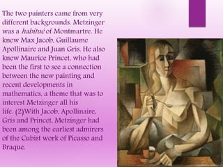 The two painters came from very
different backgrounds. Metzinger
was a habitué of Montmartre. He
knew Max Jacob, Guillaume
Apollinaire and Juan Gris. He also
knew Maurice Princet, who had
been the first to see a connection
between the new painting and
recent developments in
mathematics, a theme that was to
interest Metzinger all his
life. (2)With Jacob, Apollinaire,
Gris and Princet, Metzinger had
been among the earliest admirers
of the Cubist work of Picasso and
Braque.
 