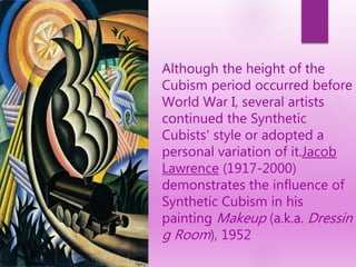 Although the height of the
Cubism period occurred before
World War I, several artists
continued the Synthetic
Cubists' style or adopted a
personal variation of it.Jacob
Lawrence (1917-2000)
demonstrates the influence of
Synthetic Cubism in his
painting Makeup (a.k.a. Dressin
g Room), 1952
 