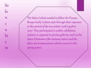 So
lo
n
c
u
bi
s
m
The Salon Cubists tended to follow the Picasso-
Braque Early Cubism style through their exposure
to this period of the two artists' work (1908 to
1910). They participated in public exhibitions
(salons) as opposed to private galleries, such as the
Salon d'Automne (the Autumn Salon) and the
Salon des Indépendants (which occured in the
spring salon).
 