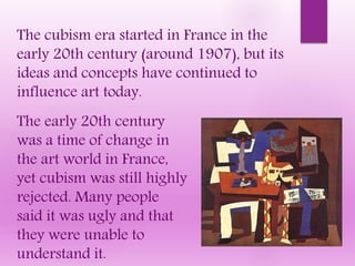 The cubism era started in France in the
early 20th century (around 1907), but its
ideas and concepts have continued to
influence art today.
The early 20th century
was a time of change in
the art world in France,
yet cubism was still highly
rejected. Many people
said it was ugly and that
they were unable to
understand it.
 