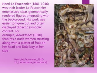 Henri Le Fauconnier (1881-1946)
was their leader. Le Fauconnier
emphasized clear, geometrically
rendered figures integrating with
the background. His work was
easier to figure out and often
displayed didactic symbolic
content. For
example, Abundance (1910)
features a nude women strutting
along with a platter of fruit on
her head and little boy at her
side
Henri_Le_Fauconnier,_1910-
11,_L'Abondance_(Abundance)
 