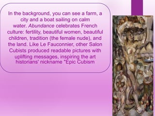 In the background, you can see a farm, a
city and a boat sailing on calm
water. Abundance celebrates French
culture: fertility, beautiful women, beautiful
children, tradition (the female nude), and
the land. Like Le Fauconnier, other Salon
Cubists produced readable pictures with
uplifting messages, inspiring the art
historians' nickname "Epic Cubism
 
