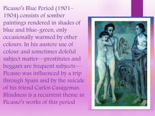 Picasso’s Blue Period (1901–
1904) consists of somber
paintings rendered in shades of
blue and blue-green, only
occasionally warmed by other
colours. In his austere use of
colour and sometimes doleful
subject matter—prostitutes and
beggars are frequent subjects—
Picasso was influenced by a trip
through Spain and by the suicide
of his friend Carlos Casagemas.
Blindness is a recurrent theme in
Picasso’s works of this period
 