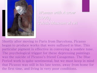 Shortly after moving to Paris from Barcelona, Picasso
began to produce works that were suffused in blue. This
particular pigment is effective in conveying a sombre tone.
The psychological trigger for these depressing paintings
was the suicide of Picasso's friend Casagemas. The Blue
Period work is quite sentimental, but we must keep in mind
that Picasso was still in his late teens, away from home for
the first time, and living in very poor conditions.
Woman with A crow
(1903)
Toledo Museum of Art
 