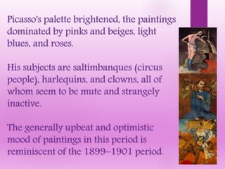 Picasso's palette brightened, the paintings
dominated by pinks and beiges, light
blues, and roses.
His subjects are saltimbanques (circus
people), harlequins, and clowns, all of
whom seem to be mute and strangely
inactive.
The generally upbeat and optimistic
mood of paintings in this period is
reminiscent of the 1899–1901 period.
 