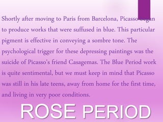 Shortly after moving to Paris from Barcelona, Picasso began
to produce works that were suffused in blue. This particular
pigment is effective in conveying a sombre tone. The
psychological trigger for these depressing paintings was the
suicide of Picasso's friend Casagemas. The Blue Period work
is quite sentimental, but we must keep in mind that Picasso
was still in his late teens, away from home for the first time,
and living in very poor conditions.
ROSE PERIOD
 