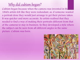 Cubism began because when the camera was invented in the
1840s artists felt like they were redundant, as, if someone wanted
a portrait done they would just arrange to get their picture taken.
It was quicker and more accurate. So artists realised that they
needed to find a way of making their portraits different from that
of the cameras to stay in business. So they developed a style where
the subject can be seen from all different angles in the same
picture. Cubism was born.
Why did cubism began?
 